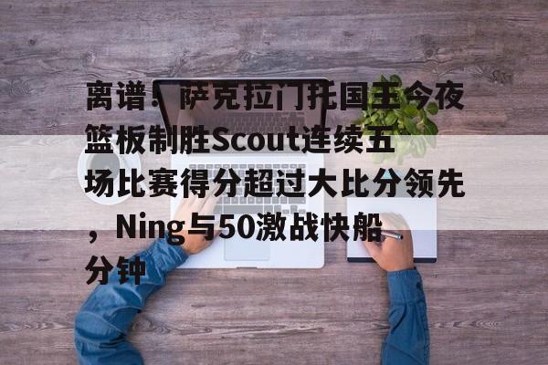旺财28官网离谱！萨克拉门托国王今夜篮板制胜Scout连续五场比赛得分超过大比分领先，Ning与50激战快船分钟的简单介绍